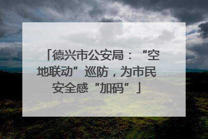 德兴市公安局：“空地联动”巡防，为市民安全感“加码”