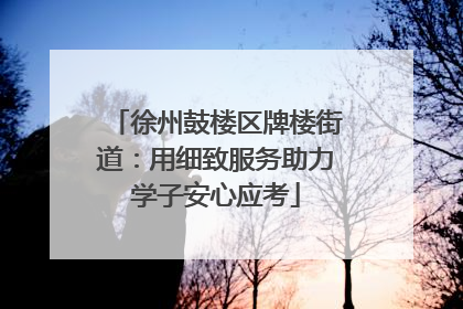 徐州鼓楼区牌楼街道：用细致服务助力学子安心应考