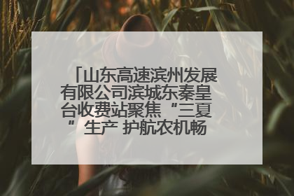 山东高速滨州发展有限公司滨城东秦皇台收费站聚焦“三夏”生产 护航农机畅行“丰收路”