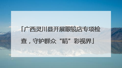 广西灵川县开展眼镜店专项检查，守护群众“睛”彩视界