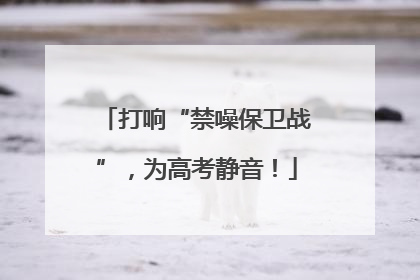 打响“禁噪保卫战”，为高考静音！