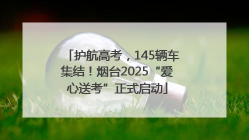 护航高考，145辆车集结！烟台2025“爱心送考”正式启动