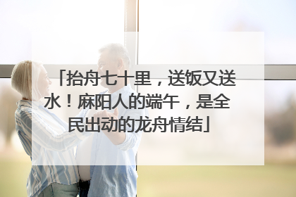 抬舟七十里，送饭又送水！麻阳人的端午，是全民出动的龙舟情结