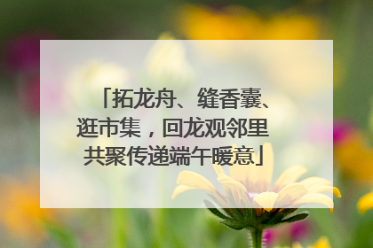 拓龙舟、缝香囊、逛市集，回龙观邻里共聚传递端午暖意