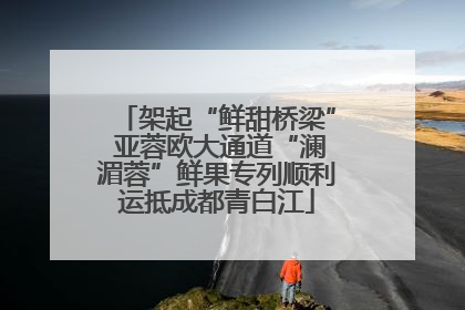 架起“鲜甜桥梁” 亚蓉欧大通道“澜湄蓉”鲜果专列顺利运抵成都青白江