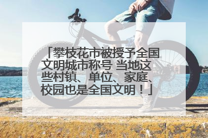 攀枝花市被授予全国文明城市称号 当地这些村镇、单位、家庭、校园也是全国文明！