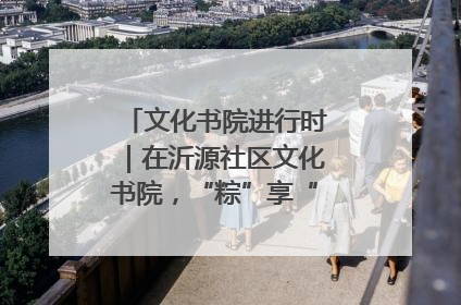 文化书院进行时｜在沂源社区文化书院，“粽”享“端午”美好时光
