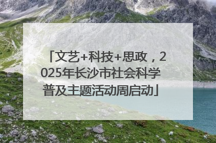 文艺+科技+思政，2025年长沙市社会科学普及主题活动周启动