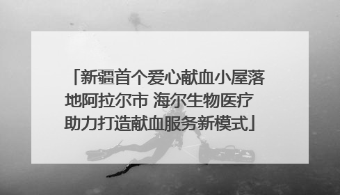 新疆首个爱心献血小屋落地阿拉尔市 海尔生物医疗助力打造献血服务新模式