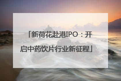 新荷花赴港IPO：开启中药饮片行业新征程