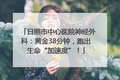日照市中心医院神经外科：黄金38分钟，跑出生命“加速度”！
