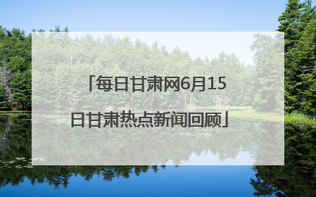 每日甘肃网6月15日甘肃热点新闻回顾