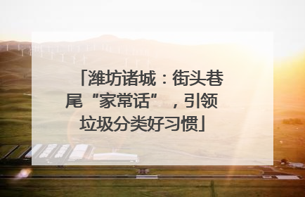 潍坊诸城：街头巷尾“家常话”，引领垃圾分类好习惯
