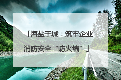 海盐于城：筑牢企业消防安全“防火墙”
