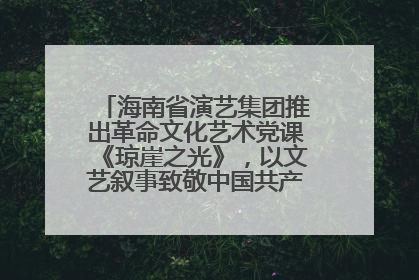 海南省演艺集团推出革命文化艺术党课《琼崖之光》，以文艺叙事致敬中国共产党成立104周年