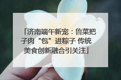 济南端午新宠：鲁菜把子肉“包”进粽子 传统美食创新融合引关注