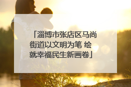 淄博市张店区马尚街道以文明为笔 绘就幸福民生新画卷