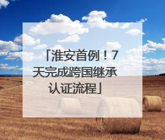 淮安首例！7天完成跨国继承认证流程