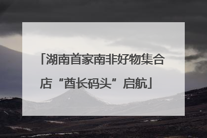 湖南首家南非好物集合店“酋长码头”启航