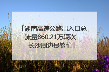 湖南高速公路出入口总流量860.21万辆次 长沙周边最繁忙