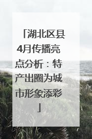 湖北区县4月传播亮点分析：特产出圈为城市形象添彩