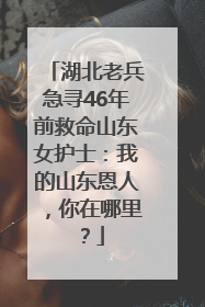 湖北老兵急寻46年前救命山东女护士：我的山东恩人，你在哪里？