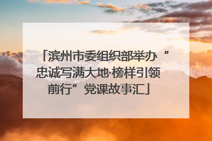 滨州市委组织部举办“忠诚写满大地·榜样引领前行”党课故事汇