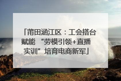 莆田涵江区：工会搭台赋能 “劳模引领+直播实训”培育电商新军