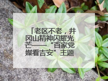 老区不老，井冈山精神闪耀光芒——“百家党媒看吉安”主题采访活动侧记