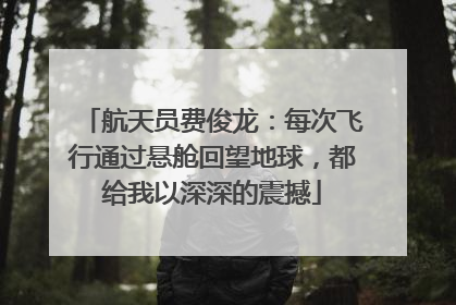 航天员费俊龙：每次飞行通过悬舱回望地球，都给我以深深的震撼