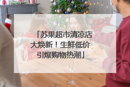 苏果超市清凉店大焕新！生鲜低价引爆购物热潮