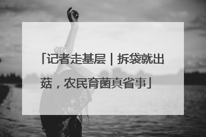 记者走基层｜拆袋就出菇，农民育菌真省事