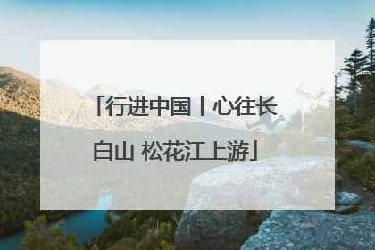 行进中国丨心往长白山 松花江上游