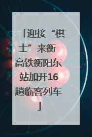 迎接“棋士”来衡 高铁衡阳东站加开16趟临客列车
