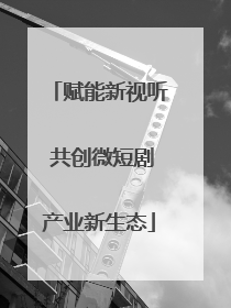 赋能新视听 共创微短剧产业新生态