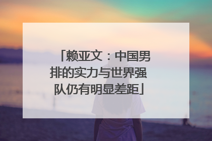 赖亚文：中国男排的实力与世界强队仍有明显差距
