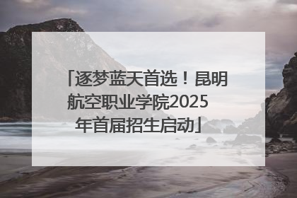 逐梦蓝天首选！昆明航空职业学院2025年首届招生启动