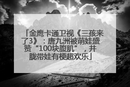 金鹰卡通卫视《三孩来了3》：唐九洲被萌娃盛赞“100块腹肌”，井胧带娃有梗超欢乐