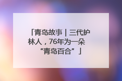 青岛故事｜三代护林人，76年为一朵“青岛百合”