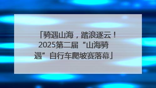 骑遇山海，踏浪逐云！2025第二届“山海骑遇”自行车爬坡赛落幕
