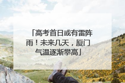 高考首日或有雷阵雨！未来几天，厦门气温逐渐攀高
