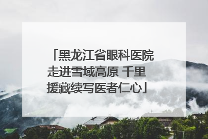 黑龙江省眼科医院走进雪域高原 千里援藏续写医者仁心