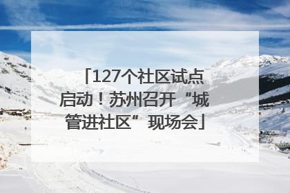 127个社区试点启动！苏州召开“城管进社区”现场会
