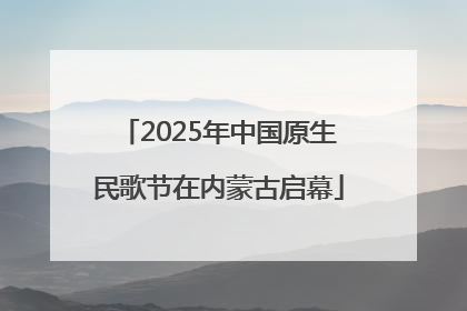 2025年中国原生民歌节在内蒙古启幕