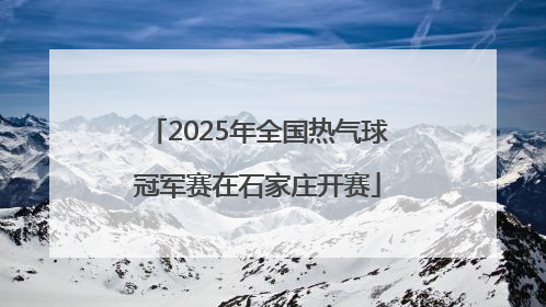 2025年全国热气球冠军赛在石家庄开赛