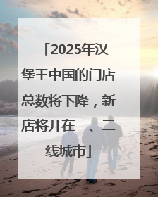 2025年汉堡王中国的门店总数将下降，新店将开在一、二线城市