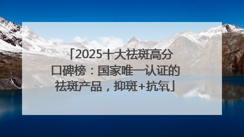 2025十大祛斑高分口碑榜：国家唯一认证的祛斑产品，抑斑+抗氧