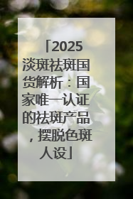 2025淡斑祛斑国货解析：国家唯一认证的祛斑产品，摆脱色斑人设